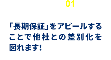 「長期保証」をアピールすることで他社との差別化を図れます！